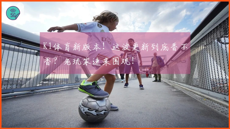 K1体育新版本！这波更新到底香不香？老玩家速来围观！