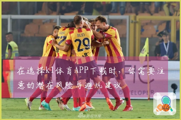 在选择k1体育APP下载时，你需要注意的潜在风险与避坑建议