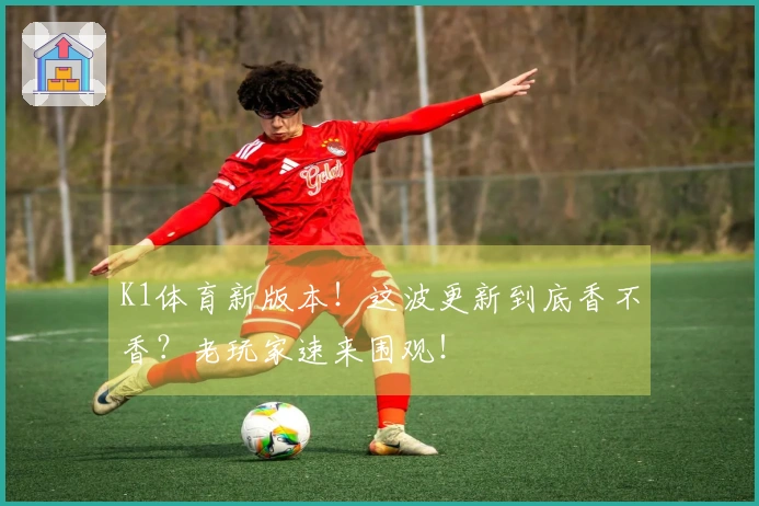K1体育新版本！这波更新到底香不香？老玩家速来围观！