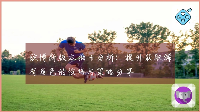欧博新版本抽卡分析：提升获取稀有角色的技巧与策略分享